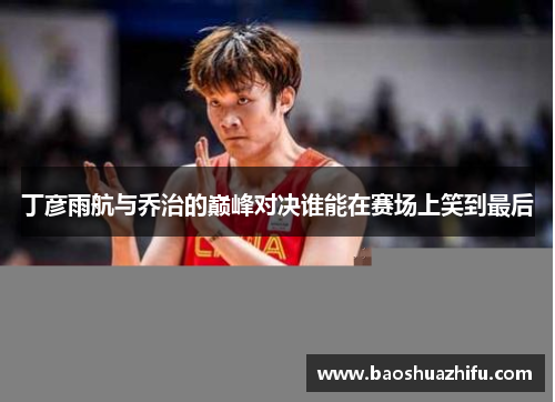 丁彦雨航与乔治的巅峰对决谁能在赛场上笑到最后