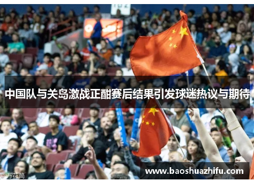 中国队与关岛激战正酣赛后结果引发球迷热议与期待