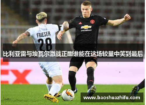 比利亚雷与埃瓦尔激战正酣谁能在这场较量中笑到最后