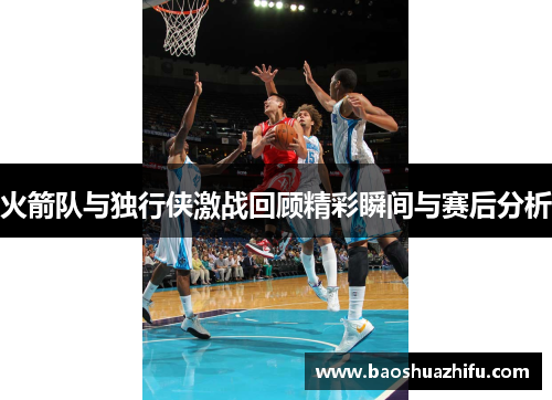 火箭队与独行侠激战回顾精彩瞬间与赛后分析